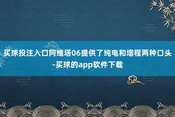 买球投注入口阿维塔06提供了纯电和增程两种口头-买球的app软件下载