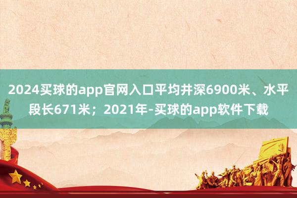 2024买球的app官网入口平均井深6900米、水平段长671米；2021年-买球的app软件下载