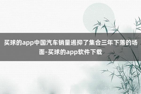 买球的app中国汽车销量遏抑了集合三年下落的场面-买球的app软件下载