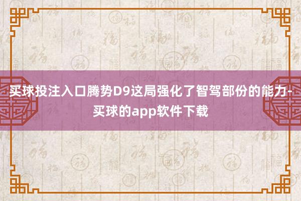 买球投注入口腾势D9这局强化了智驾部份的能力-买球的app软件下载