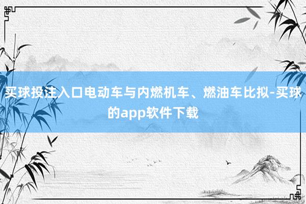 买球投注入口电动车与内燃机车、燃油车比拟-买球的app软件下载