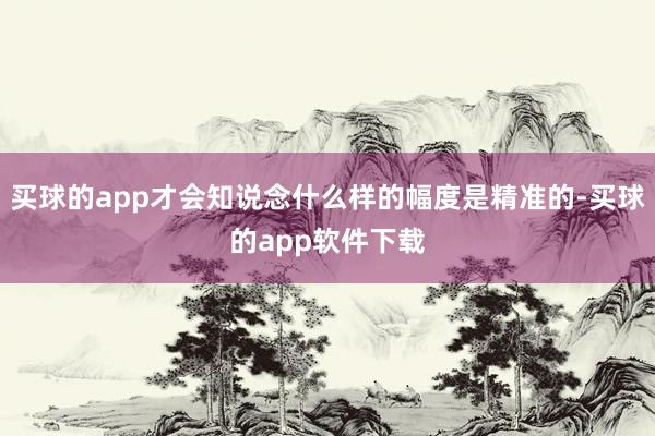 买球的app才会知说念什么样的幅度是精准的-买球的app软件下载