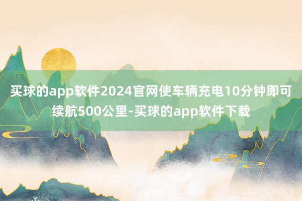 买球的app软件2024官网使车辆充电10分钟即可续航500公里-买球的app软件下载