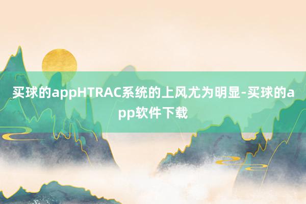 买球的appHTRAC系统的上风尤为明显-买球的app软件下载