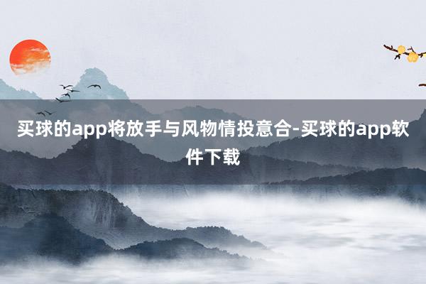 买球的app将放手与风物情投意合-买球的app软件下载