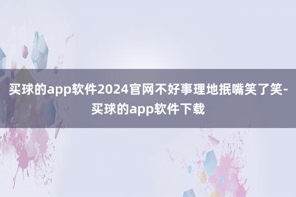 买球的app软件2024官网不好事理地抿嘴笑了笑-买球的app软件下载