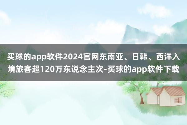 买球的app软件2024官网东南亚、日韩、西洋入境旅客超120万东说念主次-买球的app软件下载