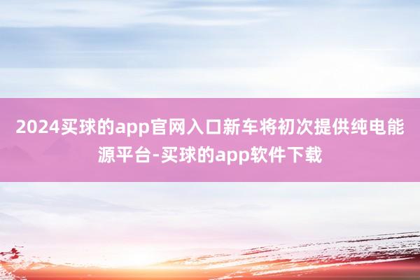 2024买球的app官网入口新车将初次提供纯电能源平台-买球的app软件下载