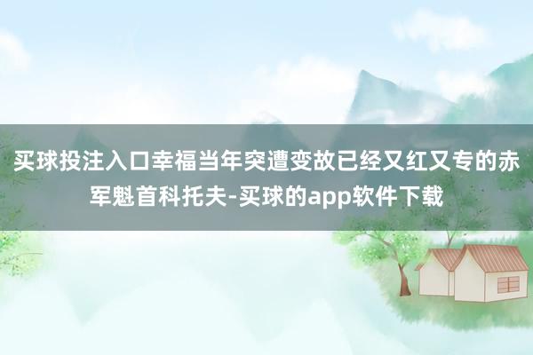 买球投注入口幸福当年突遭变故已经又红又专的赤军魁首科托夫-买球的app软件下载