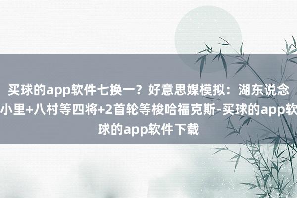 买球的app软件七换一？好意思媒模拟：湖东说念主送出小里+八村等四将+2首轮等梭哈福克斯-买球的app软件下载