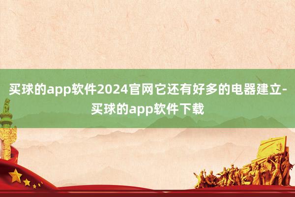 买球的app软件2024官网它还有好多的电器建立-买球的app软件下载