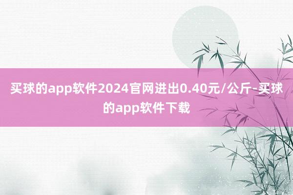 买球的app软件2024官网进出0.40元/公斤-买球的app软件下载