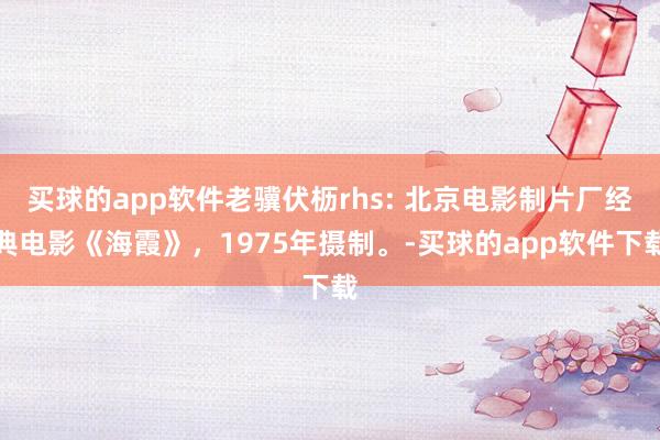 买球的app软件老骥伏枥rhs: 北京电影制片厂经典电影《海霞》，1975年摄制。-买球的app软件下载