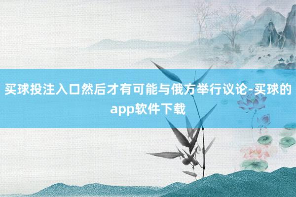 买球投注入口然后才有可能与俄方举行议论-买球的app软件下载