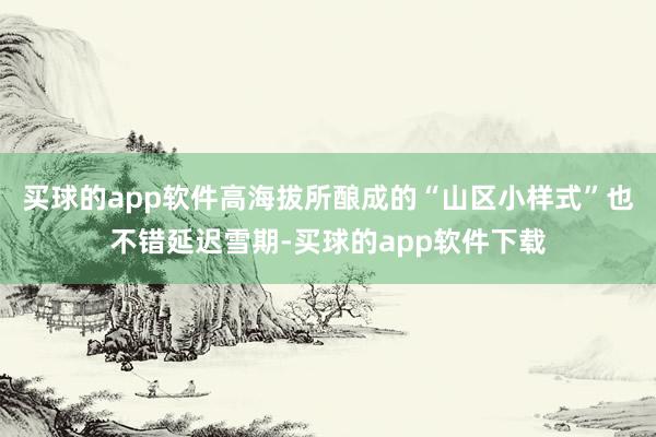 买球的app软件高海拔所酿成的“山区小样式”也不错延迟雪期-买球的app软件下载