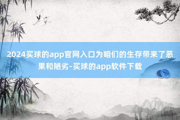 2024买球的app官网入口为咱们的生存带来了恶果和陋劣-买球的app软件下载