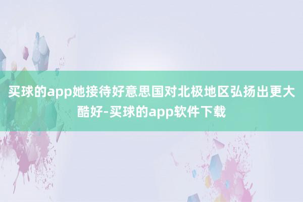 买球的app她接待好意思国对北极地区弘扬出更大酷好-买球的app软件下载