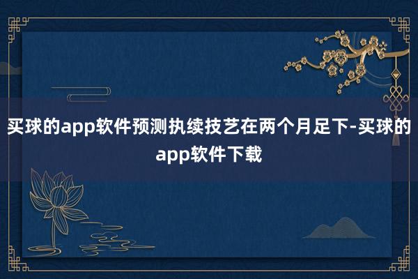 买球的app软件预测执续技艺在两个月足下-买球的app软件下载