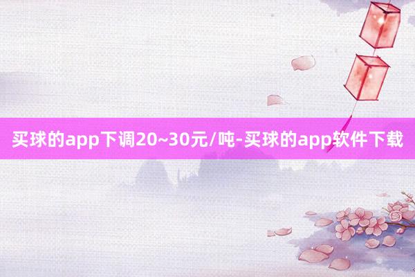 买球的app下调20~30元/吨-买球的app软件下载