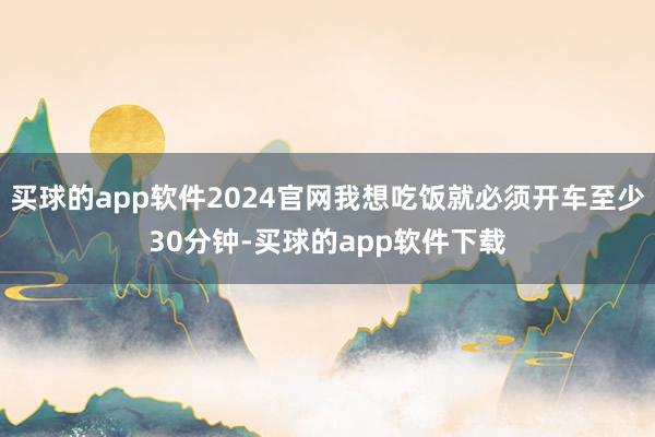 买球的app软件2024官网我想吃饭就必须开车至少30分钟-买球的app软件下载