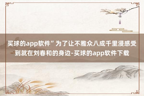 买球的app软件”　　为了让不雅众八成千里浸感受到就在刘春和的身边-买球的app软件下载