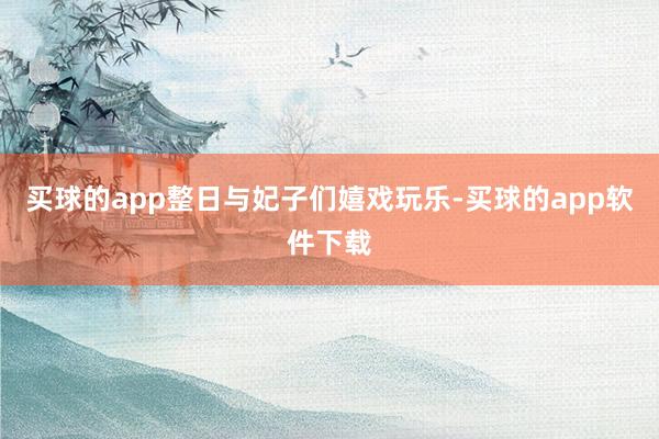 买球的app整日与妃子们嬉戏玩乐-买球的app软件下载