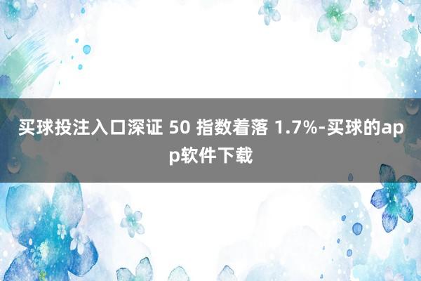 买球投注入口深证 50 指数着落 1.7%-买球的app软件下载