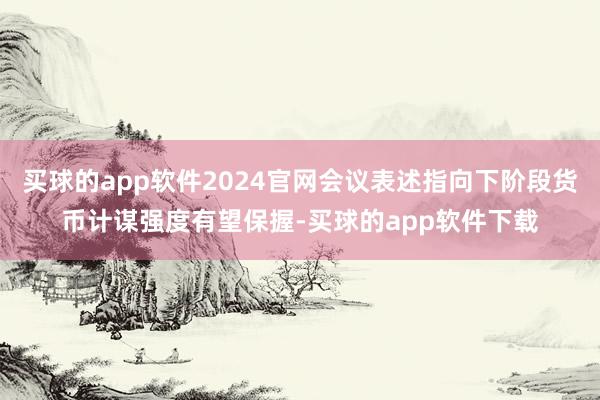 买球的app软件2024官网会议表述指向下阶段货币计谋强度有望保握-买球的app软件下载