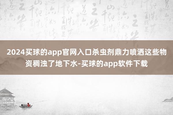 2024买球的app官网入口杀虫剂鼎力喷洒这些物资稠浊了地下水-买球的app软件下载