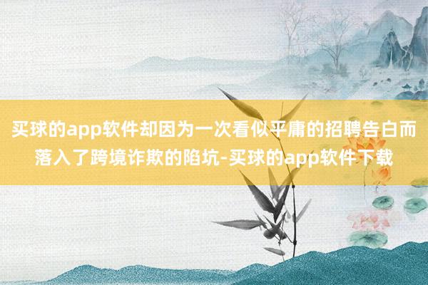 买球的app软件却因为一次看似平庸的招聘告白而落入了跨境诈欺的陷坑-买球的app软件下载