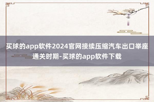 买球的app软件2024官网接续压缩汽车出口举座通关时期-买球的app软件下载