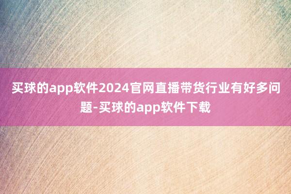 买球的app软件2024官网直播带货行业有好多问题-买球的app软件下载