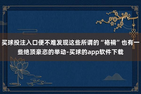 买球投注入口便不难发现这些所谓的“袼褙”也有一些绝顶豪恣的举动-买球的app软件下载