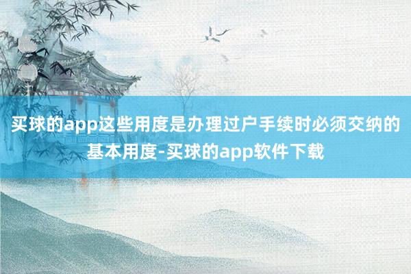 买球的app这些用度是办理过户手续时必须交纳的基本用度-买球的app软件下载