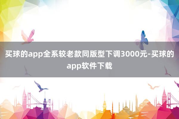 买球的app全系较老款同版型下调3000元-买球的app软件下载