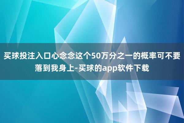 买球投注入口心念念这个50万分之一的概率可不要落到我身上-买球的app软件下载