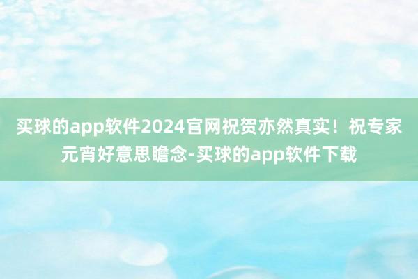 买球的app软件2024官网祝贺亦然真实！祝专家元宵好意思瞻念-买球的app软件下载