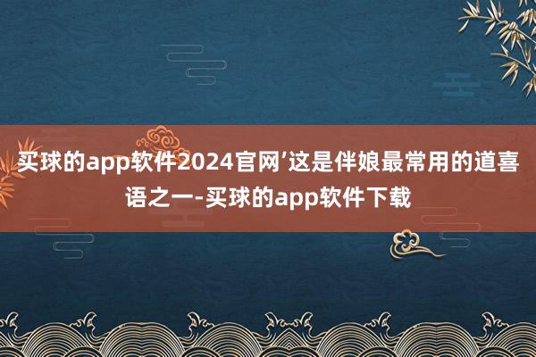 买球的app软件2024官网’这是伴娘最常用的道喜语之一-买球的app软件下载