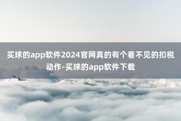 买球的app软件2024官网真的有个看不见的扣税动作-买球的app软件下载