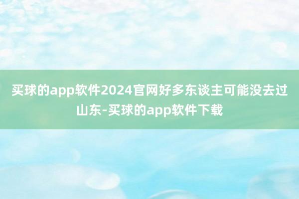 买球的app软件2024官网　　好多东谈主可能没去过山东-买球的app软件下载