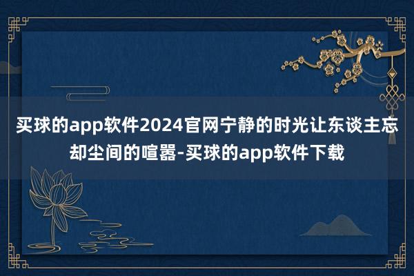 买球的app软件2024官网宁静的时光让东谈主忘却尘间的喧嚣-买球的app软件下载