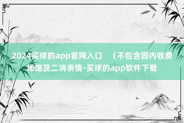 2024买球的app官网入口   （不包含园内收费场馆及二消表情-买球的app软件下载