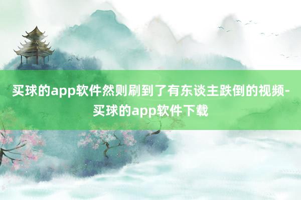 买球的app软件然则刷到了有东谈主跌倒的视频-买球的app软件下载