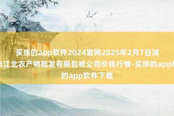 买球的app软件2024官网2025年2月7日湖南邵阳市江北农产物批发有限包袱公司价钱行情-买球的app软件下载