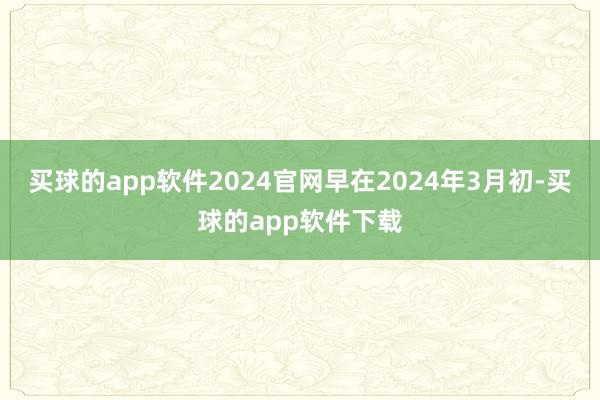 买球的app软件2024官网　　早在2024年3月初-买球的app软件下载