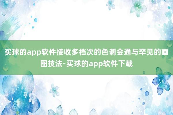 买球的app软件接收多档次的色调会通与罕见的画图技法-买球的app软件下载