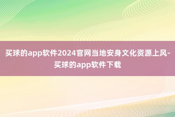 买球的app软件2024官网当地安身文化资源上风-买球的app软件下载